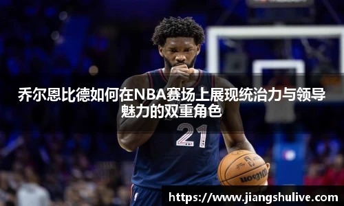 乔尔恩比德如何在NBA赛场上展现统治力与领导魅力的双重角色